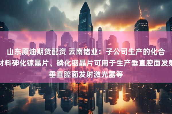 山东原油期货配资 云南锗业：子公司生产的化合物半导体材料砷化镓晶片、磷化铟晶片可用于生产垂直腔面发射激光器等