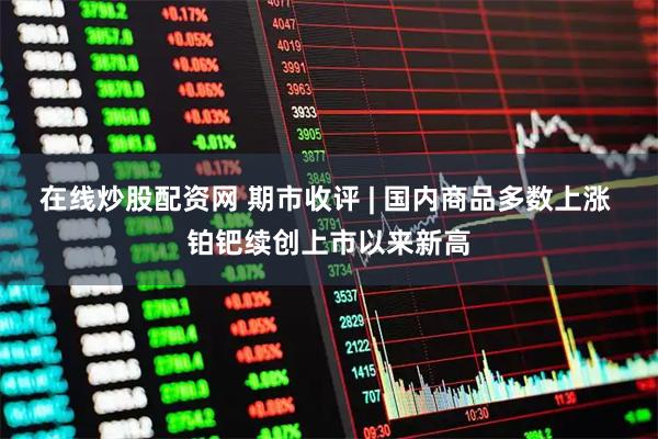 在线炒股配资网 期市收评 | 国内商品多数上涨 铂钯续创上市以来新高