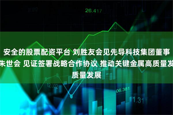安全的股票配资平台 刘胜友会见先导科技集团董事长朱世会 见证签署战略合作协议 推动关键金属高质量发展