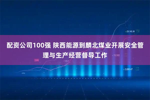 配资公司100强 陕西能源到麟北煤业开展安全管理与生产经营督导工作