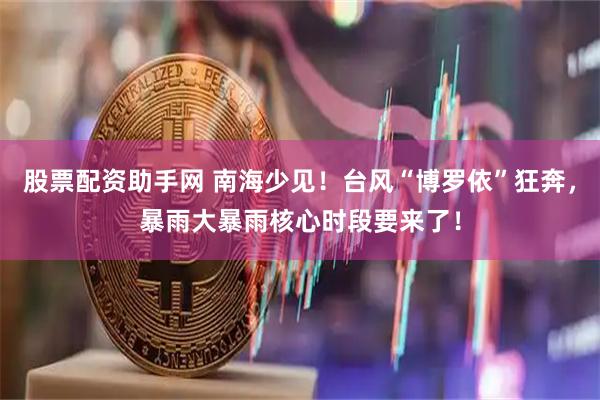股票配资助手网 南海少见！台风“博罗依”狂奔，暴雨大暴雨核心时段要来了！