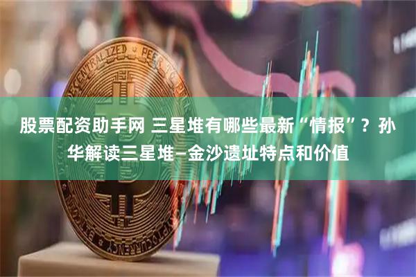 股票配资助手网 三星堆有哪些最新“情报”？孙华解读三星堆—金沙遗址特点和价值