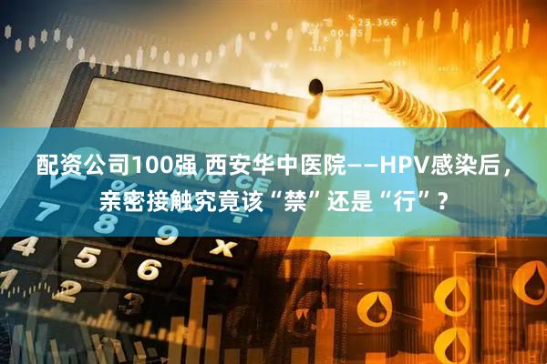 配资公司100强 西安华中医院——HPV感染后，亲密接触究竟该“禁”还是“行”？
