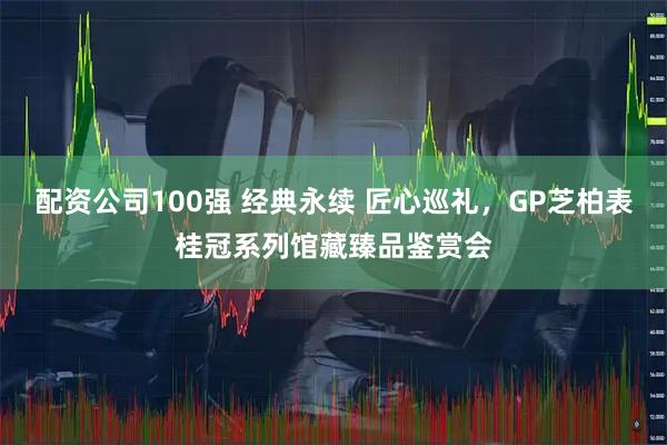 配资公司100强 经典永续 匠心巡礼，GP芝柏表桂冠系列馆藏臻品鉴赏会