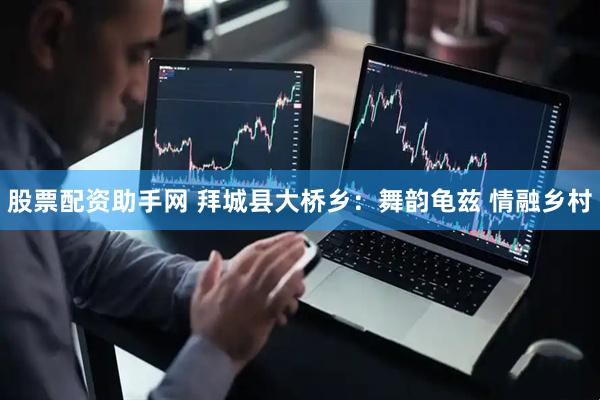 股票配资助手网 拜城县大桥乡：舞韵龟兹 情融乡村