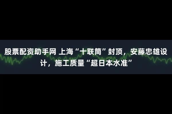 股票配资助手网 上海“十联筒”封顶，安藤忠雄设计，施工质量“超日本水准”