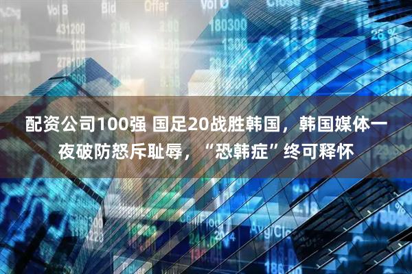 配资公司100强 国足20战胜韩国，韩国媒体一夜破防怒斥耻辱，“恐韩症”终可释怀