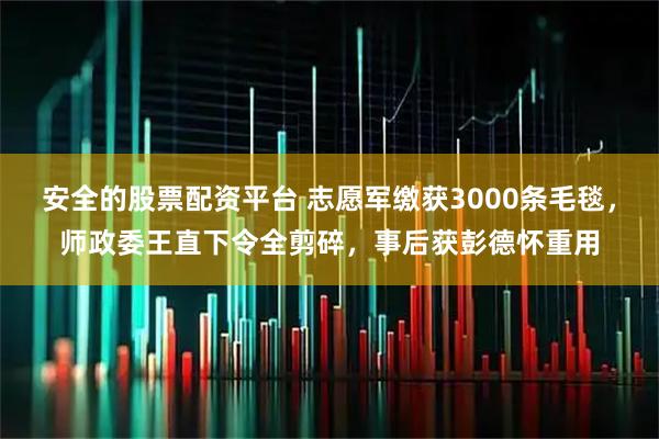 安全的股票配资平台 志愿军缴获3000条毛毯，师政委王直下令全剪碎，事后获彭德怀重用