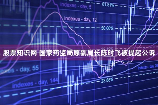 股票知识网 国家药监局原副局长陈时飞被提起公诉