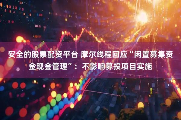 安全的股票配资平台 摩尔线程回应“闲置募集资金现金管理”：不影响募投项目实施