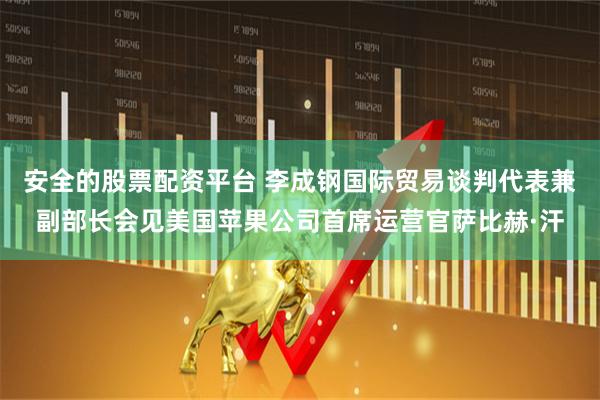 安全的股票配资平台 李成钢国际贸易谈判代表兼副部长会见美国苹果公司首席运营官萨比赫·汗