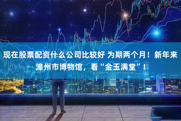 现在股票配资什么公司比较好 为期两个月！新年来漳州市博物馆，看“金玉满堂”！