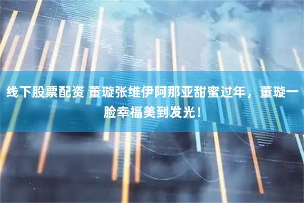线下股票配资 董璇张维伊阿那亚甜蜜过年，董璇一脸幸福美到发光！