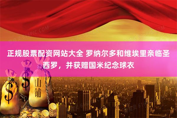 正规股票配资网站大全 罗纳尔多和维埃里亲临圣西罗，并获赠国米纪念球衣