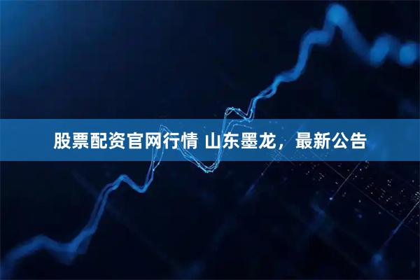 股票配资官网行情 山东墨龙，最新公告