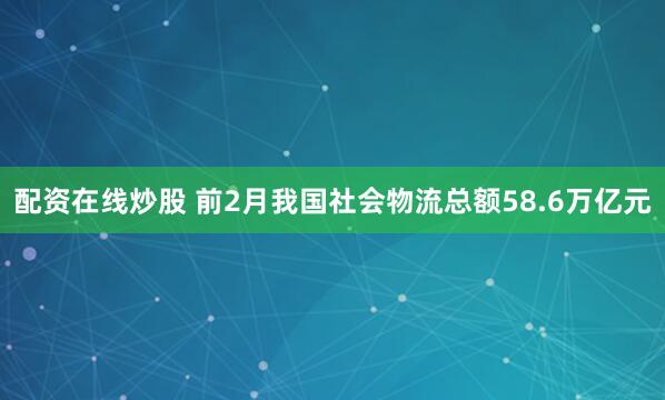 配资在线炒股 前2月我国社会物流总额58.6万亿元