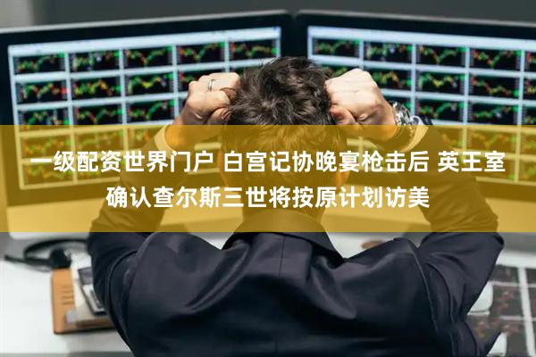 一级配资世界门户 白宫记协晚宴枪击后 英王室确认查尔斯三世将按原计划访美