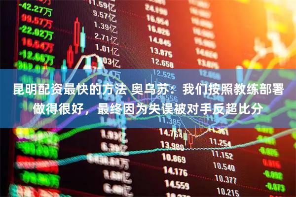 昆明配资最快的方法 奥乌苏：我们按照教练部署做得很好，最终因为失误被对手反超比分