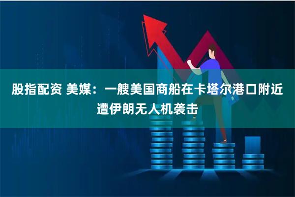 股指配资 美媒：一艘美国商船在卡塔尔港口附近遭伊朗无人机袭击