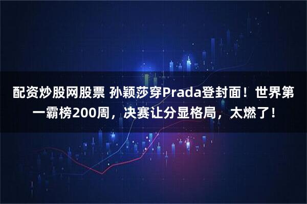 配资炒股网股票 孙颖莎穿Prada登封面！世界第一霸榜200周，决赛让分显格局，太燃了！