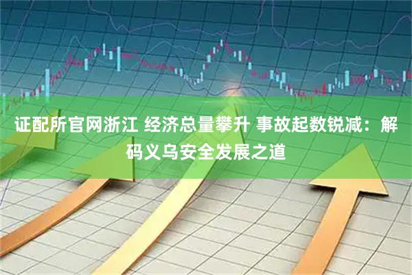 证配所官网浙江 经济总量攀升 事故起数锐减：解码义乌安全发展之道