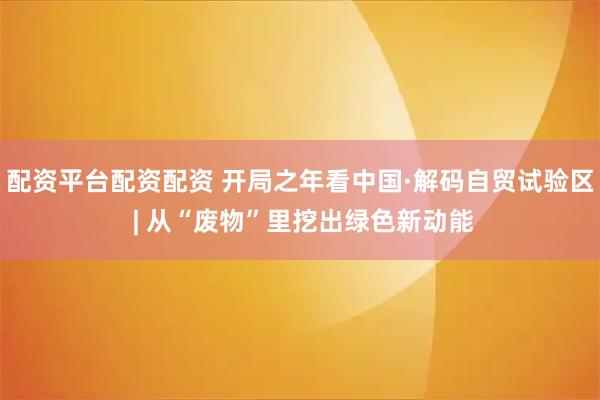 配资平台配资配资 开局之年看中国·解码自贸试验区 | 从“废物”里挖出绿色新动能