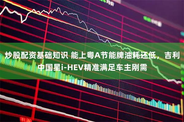 炒股配资基础知识 能上粤A节能牌油耗还低，吉利中国星i-HEV精准满足车主刚需