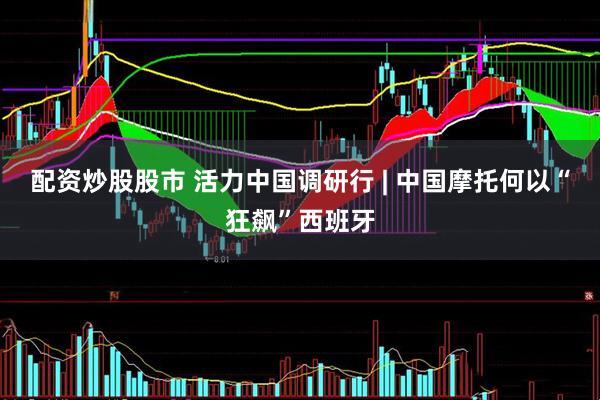 配资炒股股市 活力中国调研行 | 中国摩托何以“狂飙”西班牙