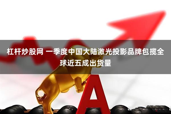 杠杆炒股网 一季度中国大陆激光投影品牌包揽全球近五成出货量