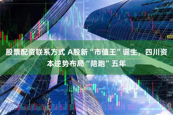 股票配资联系方式 A股新“市值王”诞生，四川资本逆势布局“陪跑”五年
