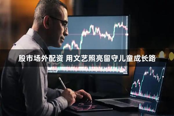 股市场外配资 用文艺照亮留守儿童成长路