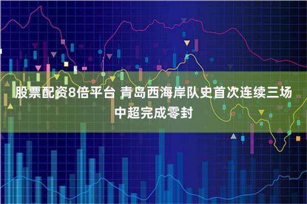股票配资8倍平台 青岛西海岸队史首次连续三场中超完成零封