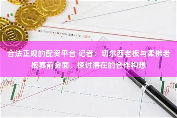 合法正规的配资平台 记者：切尔西老板与柔佛老板赛前会面，探讨潜在的合作构想
