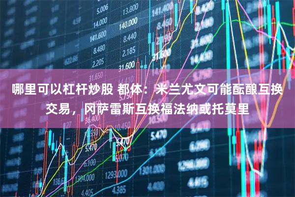 哪里可以杠杆炒股 都体：米兰尤文可能酝酿互换交易，冈萨雷斯互换福法纳或托莫里